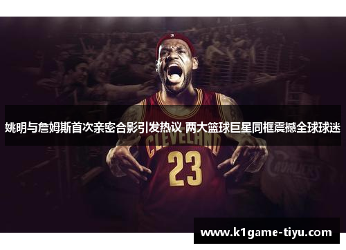 姚明与詹姆斯首次亲密合影引发热议 两大篮球巨星同框震撼全球球迷