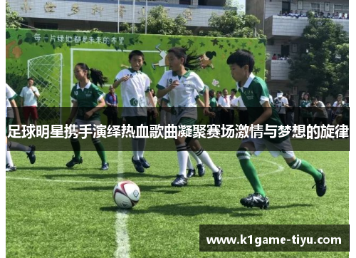 足球明星携手演绎热血歌曲凝聚赛场激情与梦想的旋律