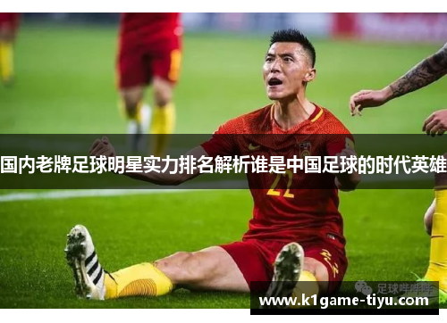 国内老牌足球明星实力排名解析谁是中国足球的时代英雄