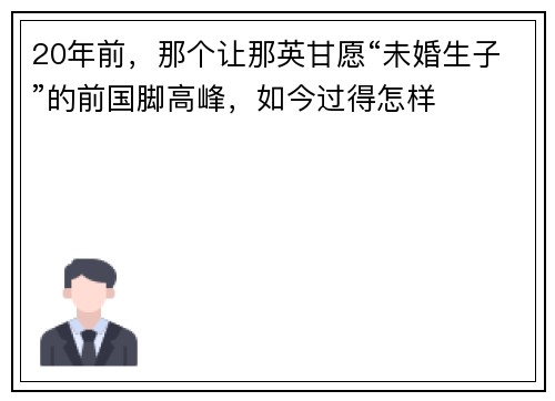 20年前，那个让那英甘愿“未婚生子”的前国脚高峰，如今过得怎样