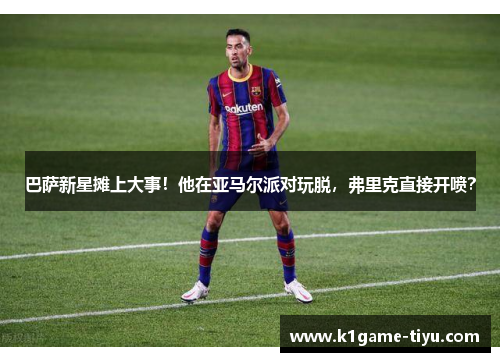 巴萨新星摊上大事！他在亚马尔派对玩脱，弗里克直接开喷？