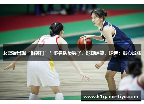 女篮疑出现“偷笑门”！多名队员哭了，她却嬉笑，球迷：没心没肺