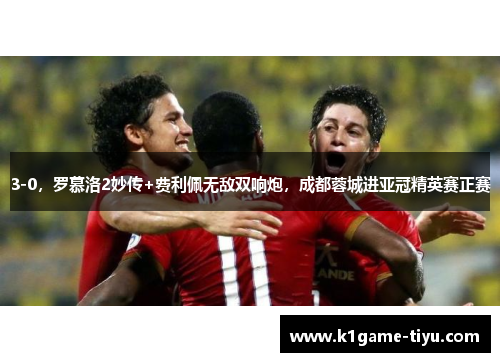 3-0，罗慕洛2妙传+费利佩无敌双响炮，成都蓉城进亚冠精英赛正赛